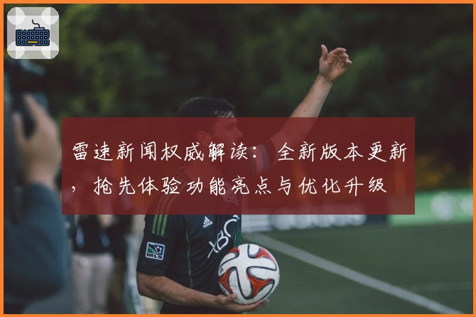 雷速新闻权威解读：全新版本更新，抢先体验功能亮点与优化升级