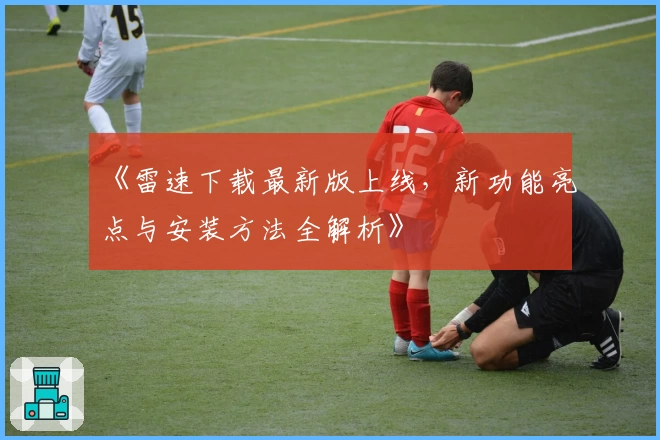 《雷速下载最新版上线，新功能亮点与安装方法全解析》