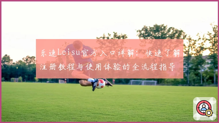 乐速Leisu官方入口详解：快速了解注册教程与使用体验的全流程指导
