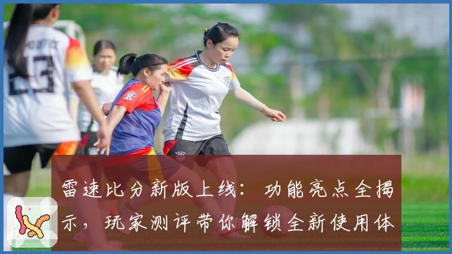 雷速比分新版上线：功能亮点全揭示，玩家测评带你解锁全新使用体验